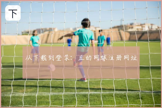 从下载到登录：丘的网球注册网址